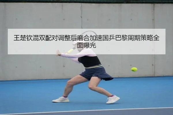 王楚钦混双配对调整后磨合加速国乒巴黎周期策略全面曝光